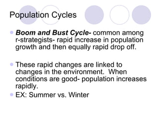 Population Cycles Boom and Bust Cycle-  common among r-strategists- rapid increase in population growth and then equally rapid drop off. These rapid changes are linked to changes in the environment.  When conditions are good- population increases rapidly. EX: Summer vs. Winter 