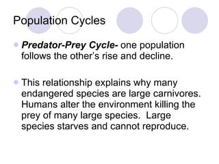 Population Cycles Predator-Prey Cycle-  one population follows the other’s rise and decline. This relationship explains why many endangered species are large carnivores. Humans alter the environment killing the prey of many large species.  Large species starves and cannot reproduce. 