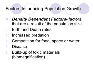Factors Influencing Population Growth Density Dependent Factors-  factors that are a result of the population size Birth and Death rates Increased predation Competition for food, space or water Disease Build-up of toxic materials (biomagnification) 