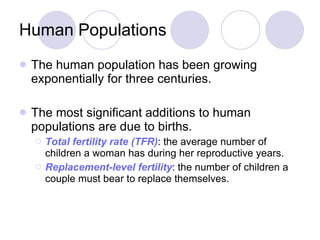 Human Populations The human population has been growing exponentially for three centuries.  The most significant additions to human populations are due to births. Total fertility rate (TFR) : the average number of children a woman has during her reproductive years. Replacement-level fertility : the number of children a couple must bear to replace themselves. 