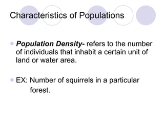 Characteristics of Populations Population Density-  refers to the number of individuals that inhabit a certain unit of land or water area. EX: Number of squirrels in a particular  forest. 