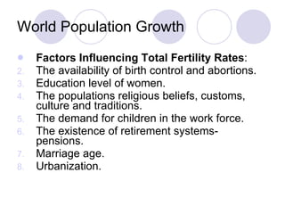 World Population Growth Factors Influencing Total Fertility Rates : The availability of birth control and abortions. Education level of women. The populations religious beliefs, customs, culture and traditions. The demand for children in the work force. The existence of retirement systems- pensions. Marriage age. Urbanization. 