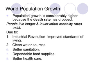 World Population Growth Population growth is considerably higher because the  death rate  has dropped. People live longer & lower infant mortality rates exist. Due to: 1.  Industrial Revolution- improved standards of living. 2.  Clean water sources. Better sanitation. Dependable food supplies. Better health care. 