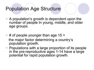 Population Age Structure A population’s growth is dependent upon the number of people In young, middle, and older age groups. # of people younger than age 15 =  the major factor determining a country’s population growth.  Populations with a large proportion of its people in the pre-reproductive ages 1-14 have a large potential for rapid population growth. 