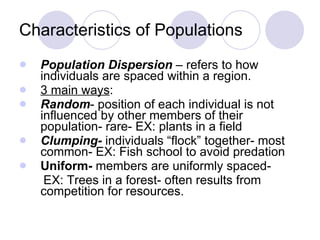 Characteristics of Populations Population Dispersion  – refers to how individuals are spaced within a region. 3 main ways : Random - position of each individual is not influenced by other members of their population- rare- EX: plants in a field Clumping-  individuals “flock” together- most common- EX: Fish school to avoid predation Uniform-  members are uniformly spaced- EX: Trees in a forest- often results from competition for resources. 