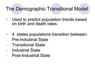 The Demographic Transitional Model Used to predict population trends based on birth and death rates.  4  states populations transition between: Pre-Industrial State Transitional State Industrial State Post-Industrial State  