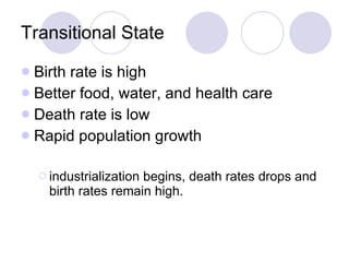 Transitional State Birth rate is high Better food, water, and health care Death rate is low Rapid population growth industrialization begins, death rates drops and birth rates remain high. 