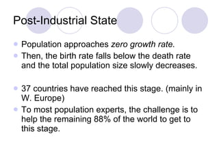 Post-Industrial State Population approaches  zero growth rate. Then, the birth rate falls below the death rate and the total population size slowly decreases.  37 countries have reached this stage. (mainly in W. Europe)  To most population experts, the challenge is to help the remaining 88% of the world to get to this stage. 