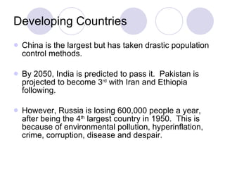 Developing Countries China is the largest but has taken drastic population control methods.  By 2050, India is predicted to pass it.  Pakistan is projected to become 3 rd  with Iran and Ethiopia following.  However, Russia is losing 600,000 people a year, after being the 4 th  largest country in 1950.  This is because of environmental pollution, hyperinflation, crime, corruption, disease and despair.   