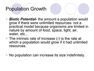 Population Growth Biotic Potential-  the amount a population would grow if there were unlimited resources- not a practical model because organisms are limited in nature by amount of food, space, light, air, water, etc… The intrinsic rate of increase ( r ) is the rate at which a population would grow if it had unlimited resources. No population can increase its size indefinitely. 