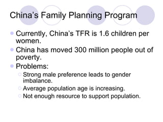 China’s Family Planning Program Currently, China’s TFR is 1.6 children per women. China has moved 300 million people out of poverty. Problems: Strong male preference leads to gender imbalance. Average population age is increasing. Not enough resource to support population. 
