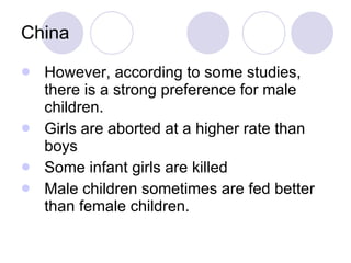 China However, according to some studies, there is a strong preference for male children. Girls are aborted at a higher rate than boys Some infant girls are killed Male children sometimes are fed better than female children. 