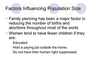 Factors Influencing Population Size Family planning has been a major factor in reducing the number of births and abortions throughout most of the world. Women tend to have fewer children if they are: Educated. Hold a paying job outside the home. Do not have their human right suppressed. 