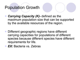 Population Growth Carrying Capacity (K)-  defined as the maximum population size that can be supported by the available resources of the region.  Different geographic regions have different carrying capacities for populations of different species because different species have different requirements for life. EX:  Bacteria vs. Zebras 