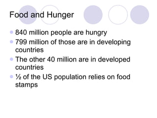 Food and Hunger 840 million people are hungry 799 million of those are in developing countries The other 40 million are in developed countries ½ of the US population relies on food stamps 