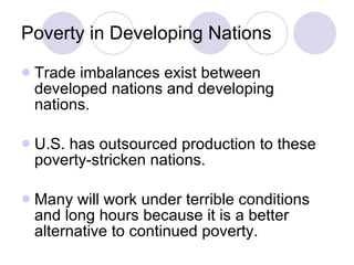 Poverty in Developing Nations Trade imbalances exist between developed nations and developing nations. U.S. has outsourced production to these poverty-stricken nations. Many will work under terrible conditions and long hours because it is a better alternative to continued poverty. 