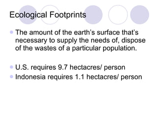 Ecological Footprints The amount of the earth’s surface that’s necessary to supply the needs of, dispose of the wastes of a particular population.  U.S. requires 9.7 hectacres/ person Indonesia requires 1.1 hectacres/ person 