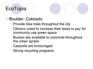 EcoTopia Boulder, Colorado Provide bike trails throughout the city Citizens voted to increase their taxes to pay for community use green space Busses are available to commute throughout the urban sprawl Carpools are encouraged Strong recycling programs 