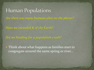 Are there too many humans alive on the planet?
Have we exceeded K of the Earth?
Are we heading for a population crash?
 Think about what happens as families start to
congregate around the same spring or river...
 