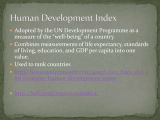  Adopted by the UN Development Programme as a
measure of the “well-being” of a country.
 Combines measurements of life expectancy, standards
of living, education, and GDP per capita into one
value.
 Used to rank countries
 http://www.nationmaster.com/graph/eco_hum_dev_i
nd-economy-human-development-index
 http://hdr.undp.org/en/statistics/
 