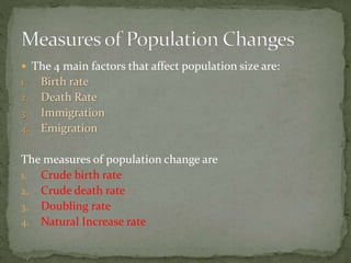  The 4 main factors that affect population size are:
1. Birth rate
2. Death Rate
3. Immigration
4. Emigration
The measures of population change are
1. Crude birth rate
2. Crude death rate
3. Doubling rate
4. Natural Increase rate
 