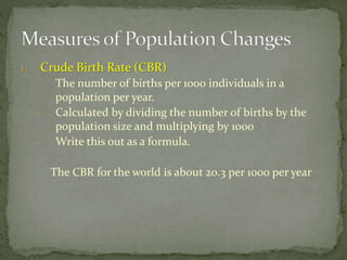 1. Crude Birth Rate (CBR)
- The number of births per 1000 individuals in a
population per year.
- Calculated by dividing the number of births by the
population size and multiplying by 1000
- Write this out as a formula.
The CBR for the world is about 20.3 per 1000 per year
 