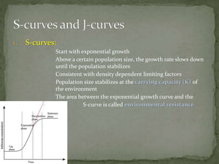 1. S-curves:
- Start with exponential growth
- Above a certain population size, the growth rate slows down
until the population stabilizes
- Consistent with density dependent limiting factors
- Population size stabilizes at the carrying capacity (K) of
the environment
- The area between the exponential growth curve and the
- S-curve is called environmental resistance
 