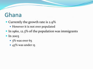 Ghana
 Currently the growth rate is 2.9%
    However it is not over populated
 In 1960, 12.3% of the population was immigrants
 In 2003
    3% was over 65
    43% was under 15
 