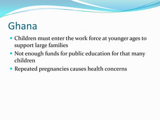 Ghana
 Children must enter the work force at younger ages to
  support large families
 Not enough funds for public education for that many
  children
 Repeated pregnancies causes health concerns
 