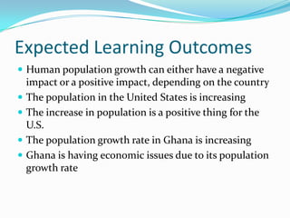 Expected Learning Outcomes
 Human population growth can either have a negative
    impact or a positive impact, depending on the country
   The population in the United States is increasing
   The increase in population is a positive thing for the
    U.S.
   The population growth rate in Ghana is increasing
   Ghana is having economic issues due to its population
    growth rate
 