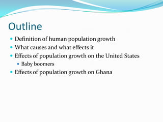 Outline
 Definition of human population growth
 What causes and what effects it
 Effects of population growth on the United States
    Baby boomers
 Effects of population growth on Ghana
 