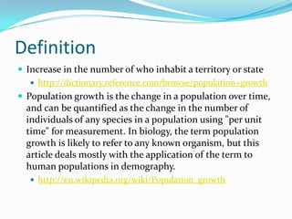 Definition
 Increase in the number of who inhabit a territory or state
    http://dictionary.reference.com/browse/population+growth
 Population growth is the change in a population over time,
  and can be quantified as the change in the number of
  individuals of any species in a population using "per unit
  time" for measurement. In biology, the term population
  growth is likely to refer to any known organism, but this
  article deals mostly with the application of the term to
  human populations in demography.
    http://en.wikipedia.org/wiki/Population_growth
 