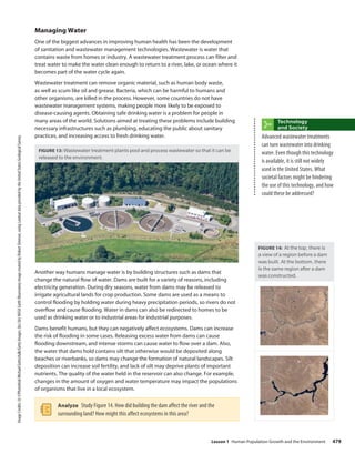 Image
Credits:
(t)
©Photothek/Michael
Gottschalk/Getty
Images;
(bc)
(br)
NASA
Earth
Observatory
image
created
by
Robert
Simmon,
using
Landsat
data
provided
by
the
United
States
Geological
Survey.
Managing Water
One of the biggest advances in improving human health has been the development
of sanitation and wastewater management technologies. Wastewater is water that
contains waste from homes or industry. A wastewater treatment process can filter and
treat water to make the water clean enough to return to a river, lake, or ocean where it
becomes part of the water cycle again.
Wastewater treatment can remove organic material, such as human body waste,
as well as scum like oil and grease. Bacteria, which can be harmful to humans and
other organisms, are killed in the process. However, some countries do not have
wastewater management systems, making people more likely to be exposed to
disease-causing agents. Obtaining safe drinking water is a problem for people in
many areas of the world. Solutions aimed at treating these problems include building
necessary infrastructures such as plumbing, educating the public about sanitary
practices, and increasing access to fresh drinking water.
FIGURE 13: Wastewater treatment plants pool and process wastewater so that it can be
released to the environment.
Another way humans manage water is by building structures such as dams that
change the natural flow of water. Dams are built for a variety of reasons, including
electricity generation. During dry seasons, water from dams may be released to
irrigate agricultural lands for crop production. Some dams are used as a means to
control flooding by holding water during heavy precipitation periods, so rivers do not
overflow and cause flooding. Water in dams can also be redirected to homes to be
used as drinking water or to industrial areas for industrial purposes.
Dams benefit humans, but they can negatively affect ecosystems. Dams can increase
the risk of flooding in some cases. Releasing excess water from dams can cause
flooding downstream, and intense storms can cause water to flow over a dam. Also,
the water that dams hold contains silt that otherwise would be deposited along
beaches or riverbanks, so dams may change the formation of natural landscapes. Silt
deposition can increase soil fertility, and lack of silt may deprive plants of important
nutrients. The quality of the water held in the reservoir can also change. For example,
changes in the amount of oxygen and water temperature may impact the populations
of organisms that live in a local ecosystem.
Analyze Study Figure 14. How did building the dam affect the river and the
surrounding land? How might this affect ecosystems in this area?
Technology
and Society
Advanced wastewater treatments
can turn wastewater into drinking
water. Even though this technology
is available, it is still not widely
used in the United States. What
societal factors might be hindering
the use of this technology, and how
could these be addressed?
FIGURE 14: At the top, there is
a view of a region before a dam
was built. At the bottom, there
is the same region after a dam
was constructed.
479
Lesson 1 Human Population Growth and the Environment
 