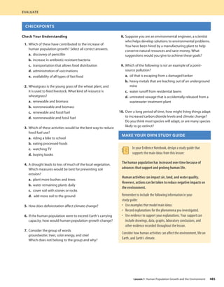 Check Your Understanding
1. Which of these have contributed to the increase of
human population growth? Select all correct answers.
a. discovery of penicillin
b. increase in antibiotic-resistant bacteria
c. transportation that allows food distribution
d. administration of vaccinations
e. availability of all types of fast food
2. Wheatgrass is the young grass of the wheat plant, and
it is used to feed livestock. What kind of resource is
wheatgrass?
a. renewable and biomass
b. nonrenewable and biomass
c. renewable and fossil fuel
d. nonrenewable and fossil fuel
3. Which of these activities would be the best way to reduce
fossil fuel use?
a. riding a bike to school
b. eating processed foods
c. watching TV
d. buying books
4. A drought leads to loss of much of the local vegetation.
Which measures would be best for preventing soil
erosion?
a. plant more bushes and trees
b. water remaining plants daily
c. cover soil with stones or rocks
d. add more soil to the ground
5. How does deforestation affect climate change?
6. If the human population were to exceed Earth’s carrying
capacity, how would human population growth change?
7. Consider the group of words
groundwater, trees, solar energy, and steel
Which does not belong to the group and why?
8. Suppose you are an environmental engineer, a scientist
who helps develop solutions to environmental problems.
You have been hired by a manufacturing plant to help
conserve natural resources and save money. What
suggestions would you give to achieve these goals?
9. Which of the following is not an example of a point-
source pollution?
a. oil that is escaping from a damaged tanker
b. heavy metals that are leaching out of an underground
mine
c. water runoff from residential lawns
d. untreated sewage that is accidentally released from a
wastewater treatment plant
10. Over a long period of time, how might living things adapt
to increased carbon dioxide levels and climate change?
Do you think most species will adapt, or are many species
likely to go extinct?
MAKE YOUR OWN STUDY GUIDE
In your Evidence Notebook, design a study guide that
supports the main ideas from this lesson:
The human population has increased over time because of
advances that support and prolong human life.
Human activities can impact air, land, and water quality.
However, actions can be taken to reduce negative impacts on
the environment.
Remember to include the following information in your
study guide:
• Use examples that model main ideas.
• Record explanations for the phenomena you investigated.
• Use evidence to support your explanations. Your support can
include drawings, data, graphs, laboratory conclusions, and
other evidence recorded throughout the lesson.
Consider how human activities can affect the environment, life on
Earth, and Earth’s climate.
EVALUATE
CHECKPOINTS
485
Lesson 1 Human Population Growth and the Environment
 