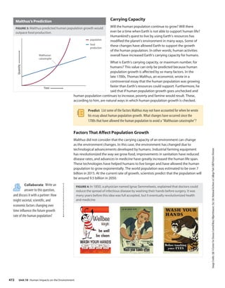 Image
Credits:
(bl)
©Center
For
Disease
Control/Mary
Hilpertshauser;
(bc)
(br)
National
Archives
at
College
Park
Still
Pictures
Division
Carrying Capacity
Will the human population continue to grow? Will there
ever be a time when Earth is not able to support human life?
Humankind’s quest to live by using Earth’s resources has
modified the planet’s environment in many ways. Some of
these changes have allowed Earth to support the growth
of the human population. In other words, human activities
overall have increased Earth’s carrying capacity for humans.
What is Earth’s carrying capacity, or maximum number, for
humans? This value can only be predicted because human
population growth is affected by so many factors. In the
late 1700s, Thomas Malthus, an economist, wrote in a
controversial essay that the human population was growing
faster than Earth’s resources could support. Furthermore, he
said that if human population growth goes unchecked and
human population continues to increase, poverty and famine would result. These,
according to him, are natural ways in which human population growth is checked.
Predict List some of the factors Malthus may not have accounted for when he wrote
his essay about human population growth. What changes have occurred since the
1700s that have allowed the human population to avoid a “Malthusian catastrophe”?
Factors That Affect Population Growth
Malthus did not consider that the carrying capacity of an environment can change
as the environment changes. In this case, the environment has changed due to
technological advancements developed by humans. Industrial farming equipment
has revolutionized the way we grow food, improvements in sanitation have reduced
disease rates, and advances in medicine have greatly increased the human life span.
These technologies have helped humans to live longer and have allowed the human
population to grow exponentially. The world population was estimated to be over 7
billion in 2015. At the current rate of growth, scientists predict that the population will
be around 9.5 billion in 2050.
FIGURE 4: In 1850, a physician named Ignaz Semmelweis, explained that doctors could
reduce the spread of infectious disease by washing their hands before surgery. It was
many years before this idea was full accepted, but it eventually revolutionized health
and medicine.
Malthus’s Prediction
FIGURE 3: Malthus predicted human population growth would
outpace food production.
Quantity
Time
Malthusian
catastrophe
population
food
production
Collaborate Write an
answer to this question,
and discuss it with a partner: How
might societal, scientific, and
economic factors changing over
time influence the future growth
rate of the human population?
Unit 10 Human Impacts on the Environment
472
 