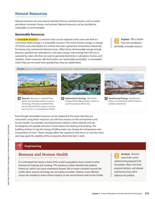 Image
Credits:
(l)
©Jan-Otto/E+/Getty
Images;
(c)
©Samo
Trebizan/Fotolia;
(r)
©jarcosa/Fotolia
Explain Why is lumber
from trees considered a
potentially renewable resource?
Natural Resources
Natural resources are any natural materials that are used by humans, such as water,
petroleum, minerals, forests, and animals. Natural resources can be classified as
renewable or nonrenewable.
Renewable Resources
A renewable resource is a resource that can be replaced at the same rate that it is
consumed. Wind energy is a renewable resource. The wind’s kinetic energy, or energy
of motion, turns the blades of a turbine that spin a generator and produce electricity
for homes and commercial infrastructures. Other forms of renewable energy include
biomass, geothermal, hydroelectric, and solar energy. Solar energy from the sun is
captured by solar cells that are used to generate electricity in calculators, homes, and
satellites. Some resources, like fresh water, are “potentially renewable,” or renewable
only if they are not used more quickly than they are replenished.
FIGURE 5: Some renewable natural resources are biomass, hydroelectricity, and geothermal energy.
a Biomass Biomass is material from
plants and animals used as a source
of energy. Ethanol, an alcohol that
can be derived from organic sources
such as corn, is a component of fuel.
b Hydroelectric Energy The kinetic
energy of the falling water in dams is
used to produce electricity.
c Geothermal Energy Geothermal
plants use heat from within Earth to
produce electricity.
Even though renewable resources can be replaced at the same rate they are
consumed, using these resources can still have impacts on the environment and
human health. For example, burning biomass releases carbon dioxide and can
be dangerous for people who burn wood indoors for heating and cooking. The
building of dams to tap the energy of falling water can change the temperature and
composition of rivers. These changes affect the organisms that live in or near the rivers
and may upset the stability of the ecosystem where the dam is built.
Biomass and Human Health
It is estimated that about a third of the world’s population burns wood or other
biomass for heating and cooking. This produces carbon dioxide that pollutes
indoor air, which can cause respiratory disease. But in many countries around the
world, other sources of energy are not easily accessible. Cleaner, more efficient
stoves are needed to reduce these impacts on the environment and human health.
Engineering
Analyze Research
some of the current
solutions being proposed to fix
this problem. Make a list of the
proposed solutions, and evaluate
each based on how well it
addresses the problem.
Lesson 1 Human Population Growth and the Environment 473
 