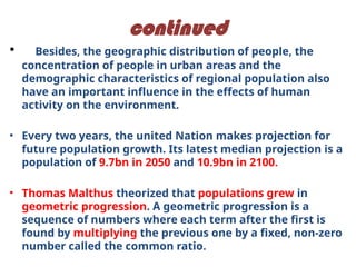 continued
• Besides, the geographic distribution of people, the
concentration of people in urban areas and the
demographic characteristics of regional population also
have an important influence in the effects of human
activity on the environment.
• Every two years, the united Nation makes projection for
future population growth. Its latest median projection is a
population of 9.7bn in 2050 and 10.9bn in 2100.
• Thomas Malthus theorized that populations grew in
geometric progression. A geometric progression is a
sequence of numbers where each term after the first is
found by multiplying the previous one by a fixed, non-zero
number called the common ratio.
 