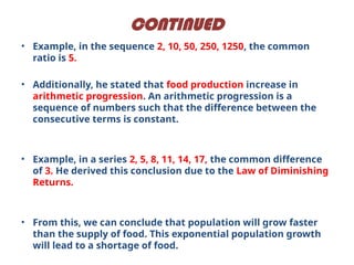CONTINUED
• Example, in the sequence 2, 10, 50, 250, 1250, the common
ratio is 5.
• Additionally, he stated that food production increase in
arithmetic progression. An arithmetic progression is a
sequence of numbers such that the difference between the
consecutive terms is constant.
• Example, in a series 2, 5, 8, 11, 14, 17, the common difference
of 3. He derived this conclusion due to the Law of Diminishing
Returns.
• From this, we can conclude that population will grow faster
than the supply of food. This exponential population growth
will lead to a shortage of food.
 