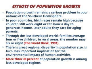 EFFECTS OF POPULATION GROWTH
• Population growth remains a serious problem in poor
nations of the Southern Hemisphere.
• In poor countries, birth rates remain high because
children still work eight or ten hour a day to
generate income, later adults they care for aging
parents.
• Through the less-developed world, families average
four or five children, in rural areas, the number may
six or eight (The world Bank, 1991).
• There is great regional disparity in population size, in
turn, has important implication for the
environmental impact of human activities.
• More than 90 percent of population growth is among
less developed regions.
 
