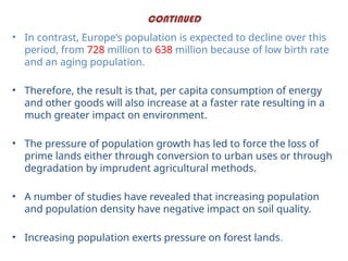 CONTINUED
• In contrast, Europe’s population is expected to decline over this
period, from 728 million to 638 million because of low birth rate
and an aging population.
• Therefore, the result is that, per capita consumption of energy
and other goods will also increase at a faster rate resulting in a
much greater impact on environment.
• The pressure of population growth has led to force the loss of
prime lands either through conversion to urban uses or through
degradation by imprudent agricultural methods.
• A number of studies have revealed that increasing population
and population density have negative impact on soil quality.
• Increasing population exerts pressure on forest lands.
 