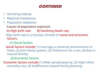 CONTINUED
• Shrinking Habitat
• Regional imbalances
• Population explosion
Causes of population explosion
A) High birth rate B) Declining death rate
High birth rate is a function of both of social and economic
factors.
(1) Social factors
Social factors include (1) marriage a universal phenomenon in
India, (2) Joint family system, (3) Preference for a son, (4) Rise in
natural fertility.
(2) Economic factors
Economic factors include (1) Wide spread poverty, (2) High infant
mortality rate, (3) Indifference toward family planning
 