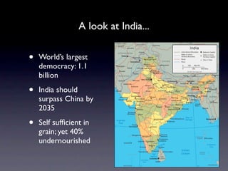 A look at India...


•   World’s largest
    democracy: 1.1
    billion

•   India should
    surpass China by
    2035

•   Self sufﬁcient in
    grain; yet 40%
    undernourished
 