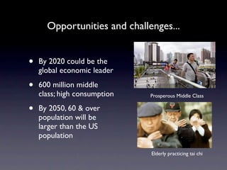 Opportunities and challenges...


•   By 2020 could be the
    global economic leader

•   600 million middle
    class; high consumption   Prosperous Middle Class

•   By 2050, 60 & over
    population will be
    larger than the US
    population

                              Elderly practicing tai chi
 