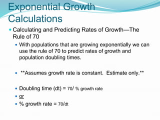 Exponential Growth
Calculations
 Calculating and Predicting Rates of Growth—The
Rule of 70
 With populations that are growing exponentially we can
use the rule of 70 to predict rates of growth and
population doubling times.
 **Assumes growth rate is constant. Estimate only.**
 Doubling time (dt) = 70/ % growth rate
 or
 % growth rate = 70/dt
 