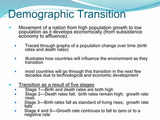 Demographic Transition
 Movement of a nation from high population growth to low
population as it develops economically (from subsistence
economy to affluence).
 Traced through graphs of a population change over time (birth
rates and death rates)
 Illustrates how countries will influence the environment as they
transition
 most countries will go through this transition in the next few
decades due to technological and economic development
 Transition as a result of five stages
 Stage 1—Birth and death rates are both high
 Stage 2—Death rates fall; birth rates remain high; growth rate
rises
 Stage 3—Birth rates fall as standard of living rises; growth rate
falls
 Stage 4 and 5—Growth rate continues to fall to zero or to a
negative rate
 