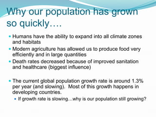 Why our population has grown
so quickly….
 Humans have the ability to expand into all climate zones
and habitats
 Modern agriculture has allowed us to produce food very
efficiently and in large quantities
 Death rates decreased because of improved sanitation
and healthcare (biggest influence)
 The current global population growth rate is around 1.3%
per year (and slowing). Most of this growth happens in
developing countries.
 If growth rate is slowing…why is our population still growing?
 