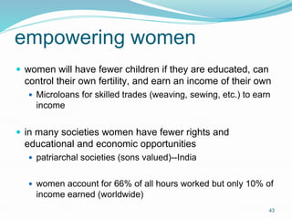 43
empowering women
 women will have fewer children if they are educated, can
control their own fertility, and earn an income of their own
 Microloans for skilled trades (weaving, sewing, etc.) to earn
income
 in many societies women have fewer rights and
educational and economic opportunities
 patriarchal societies (sons valued)--India
 women account for 66% of all hours worked but only 10% of
income earned (worldwide)
 