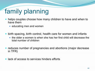 44
family planning
 helps couples choose how many children to have and when to
have them
 educating men and women
 birth spacing, birth control, health care for women and infants
 the older a women is when she has her first child will decrease the
total number of children
 reduces number of pregnancies and abortions (major decrease
in TFR)
 lack of access to services hinders efforts
 