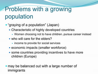Problems with a growing
population
 “graying of a population” (Japan)
 Characteristic of highly developed countries
 Women choosing not to have children..pursue career instead
 who will care for the elders?
 income to provide for social services
 economic impacts (smaller workforce)
 some countries providing incentives to have more
children (Europe)
 may be balanced out with a large number of
immigrants
 