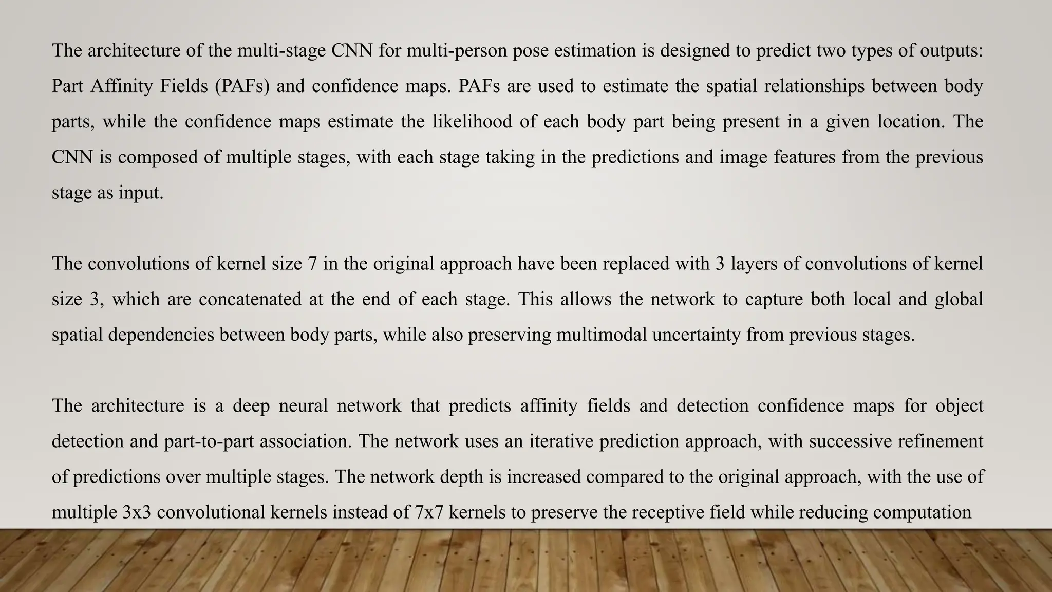 The architecture of the multi-stage CNN for multi-person pose estimation is designed to predict two types of outputs:
Part Affinity Fields (PAFs) and confidence maps. PAFs are used to estimate the spatial relationships between body
parts, while the confidence maps estimate the likelihood of each body part being present in a given location. The
CNN is composed of multiple stages, with each stage taking in the predictions and image features from the previous
stage as input.
The convolutions of kernel size 7 in the original approach have been replaced with 3 layers of convolutions of kernel
size 3, which are concatenated at the end of each stage. This allows the network to capture both local and global
spatial dependencies between body parts, while also preserving multimodal uncertainty from previous stages.
The architecture is a deep neural network that predicts affinity fields and detection confidence maps for object
detection and part-to-part association. The network uses an iterative prediction approach, with successive refinement
of predictions over multiple stages. The network depth is increased compared to the original approach, with the use of
multiple 3x3 convolutional kernels instead of 7x7 kernels to preserve the receptive field while reducing computation
 